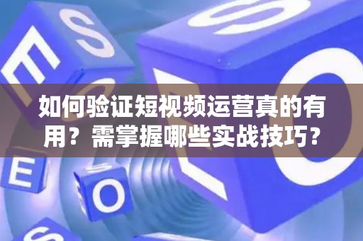 如何验证短视频运营真的有用？需掌握哪些实战技巧？