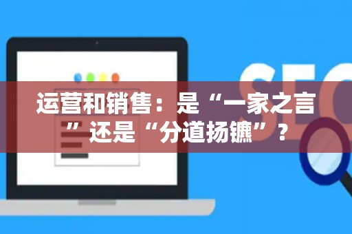 运营和销售:是“一家之言”还是“分道扬镳”? 运营和销售:是“一家之言”还是“分道扬镳”?