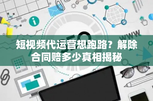 短视频代运营想跑路？解除合同赔多少真相揭秘