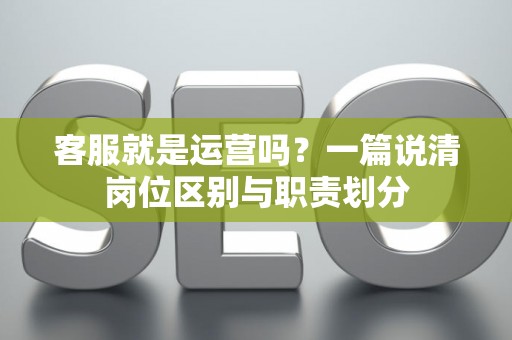 客服就是运营吗？一篇说清岗位区别与职责划分